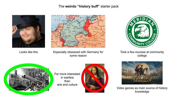 The weirdo "history buff" starter pack ERIDIAN AL POLAND RAYIA CZECHOSLOVAKIA MEMA Looks like this Especially obsessed with Germany for some reason COMMUNITY COLLEGE Took a few courses at community college Far more interested in warfare than arts and culture EUROPA UNIVERSALIS Video games as main source of history knowledge
