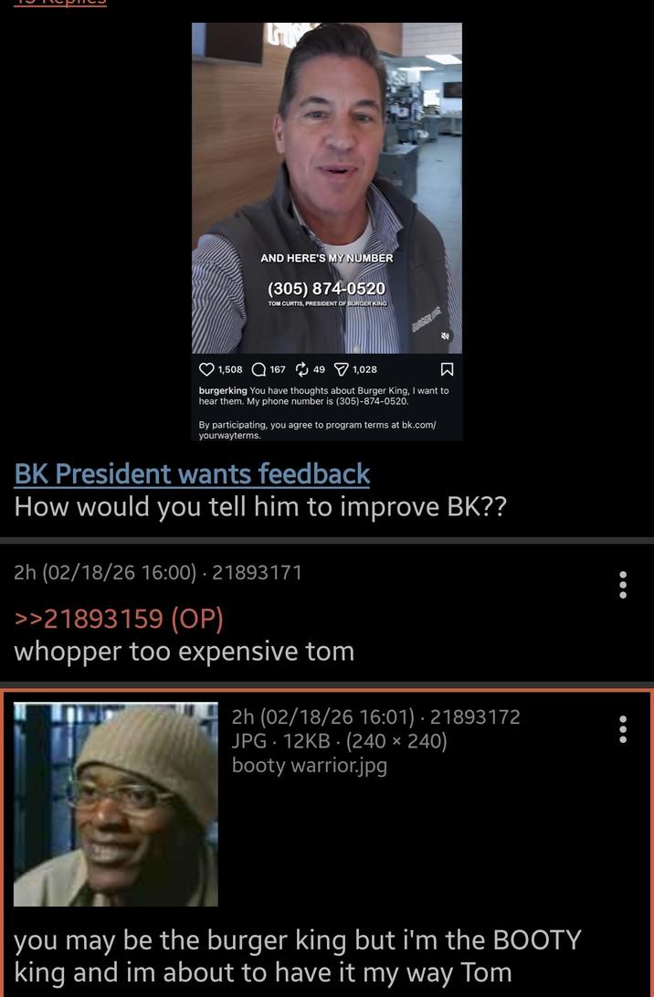 AND HERE'S MY NUMBER (305) 874-0520 TOM CURTIS, PRESIDENT OF BURGER KING 1,508 167 49 1,028 BURGERING burgerking You have thoughts about Burger King, I want to hear them. My phone number is (305)-874-0520. By participating, you agree to program terms at bk.com/ yourwayterms. BK President wants feedback How would you tell him to improve BK?? 2h (02/18/26 16:00) 21893171 >>21893159 (OP) whopper too expensive tom 2h (02/18/26 16:01) 21893172 JPG 12KB (240 x 240) booty warrior.jpg you may be the burger king but i'm the BOOTY king and im about to have it my way Tom