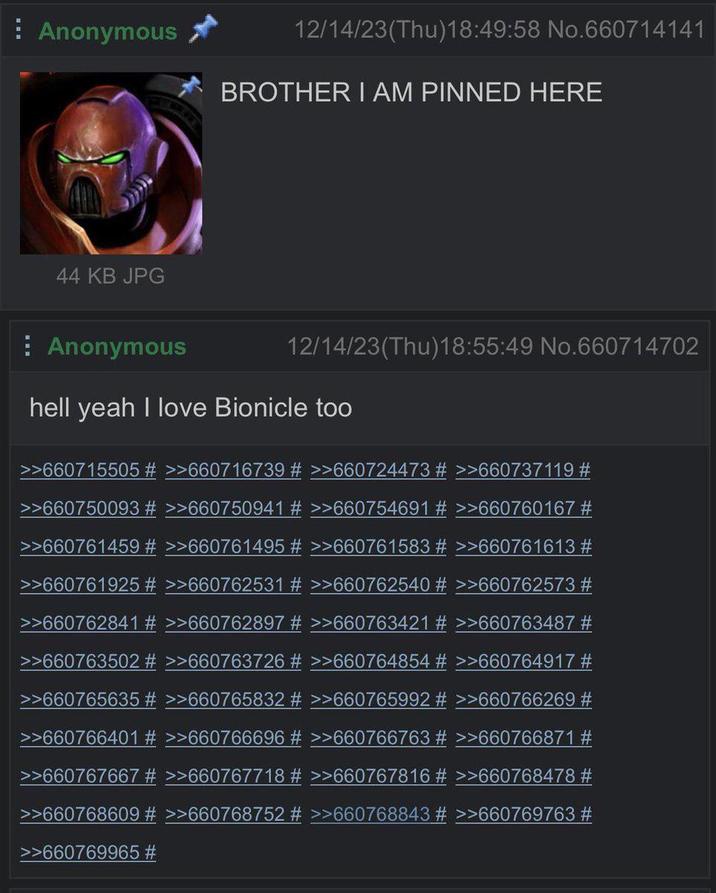 Anonymous 44 KB JPG 12/14/23(Thu)18:49:58 No.660714141 BROTHER I AM PINNED HERE Anonymous 12/14/23(Thu)18:55:49 No.660714702 hell yeah I love Bionicle too >>660715505 # >>660716739 # >>660724473 # >>660737119 # >>660750093 # >>660750941 # >>660754691 # >>660760167 # >>660761459 # >>660761495 # >>660761583 # >>660761613 # >>660761925 # >>660762531 # >>660762540 # >>660762573 # >>660762841 # >>660762897 # >>660763421 # >>660763487 # >>660763502 # >>660763726 # >>660764854 # >>660764917 # >>660765635 # >>660765832 # >>660765992 # >>660766269 # >>660766401 # >>660766696 # >>660766763 # >>660766871 # >>660767667 # >>660767718 # >>660767816 # >>660768478 # >>660768609 # >>660768752 # >>660768843 # >>660769763 # >>660769965 #