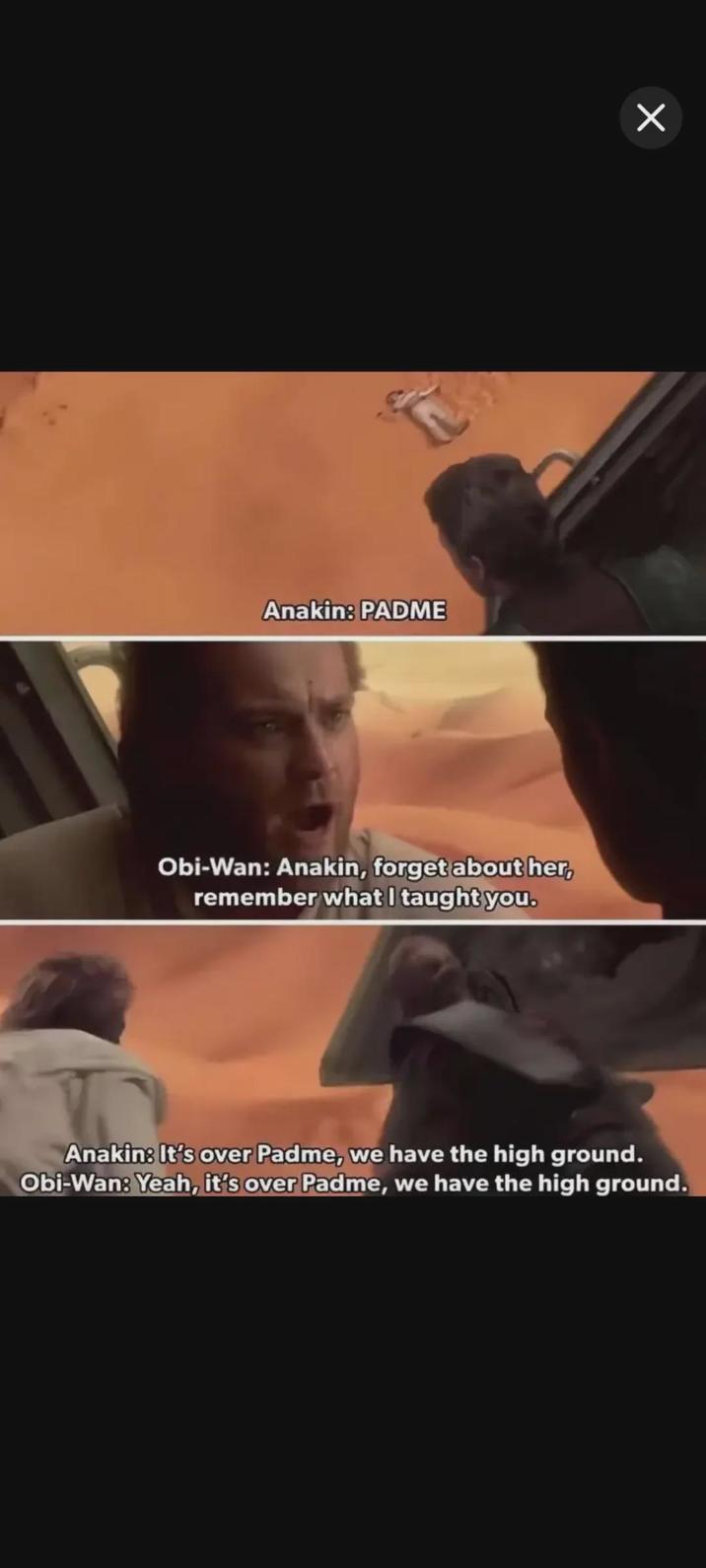 Anakin: PADME Х Obi-Wan: Anakin, forget about her, remember what I taught you. Anakin: It's over Padme, we have the high ground. Obi-Wan: Yeah, it's over Padme, we have the high ground.