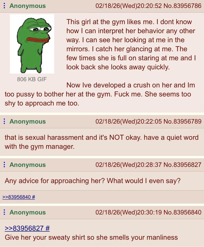 Anonymous 806 KB GIF 02/18/26(Wed)20:20:52 No.83956786 This girl at the gym likes me. I dont know how I can interpret her behavior any other way. I can see her looking at me in the mirrors. I catch her glancing at me. The few times she is full on staring at me and I look back she looks away quickly. Now Ive developed a crush on her and Im too p---- to bother her at the gym. F--- me. She seems too shy to approach me too. Anonymous 02/18/26(Wed)20:22:05 No.83956789 that is sexual harassment and it's NOT okay. have a quiet word with the gym manager. Anonymous 02/18/26(Wed)20:28:37 No.83956827 Any advice for approaching her? What would I even say? >>83956840 # Anonymous >>83956827 # 02/18/26(Wed)20:30:19 No.83956840 Give her your sweaty shirt so she smells your manliness