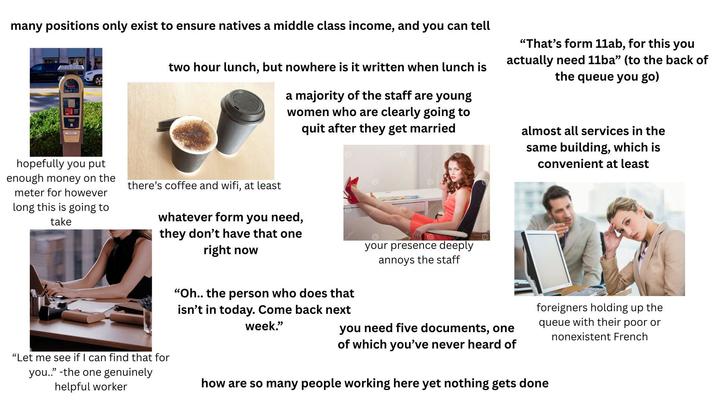 many positions only exist to ensure natives a middle class income, and you can tell two hour lunch, but nowhere is it written when lunch is a majority of the staff are young women who are clearly going to quit after they get married © "That's form 11ab, for this you actually need 11ba" (to the back of the queue you go) almost all services in the same building, which is convenient at least hopefully you put enough money on the meter for however long this is going to take there's coffee and wifi, at least whatever form you need, they don't have that one right now your presence deeply annoys the staff "Let me see if I can find that for you.." -the one genuinely helpful worker "Oh.. the person who does that isn't in today. Come back next week." you need five documents, one of which you've never heard of foreigners holding up the queue with their poor or nonexistent French how are so many people working here yet nothing gets done