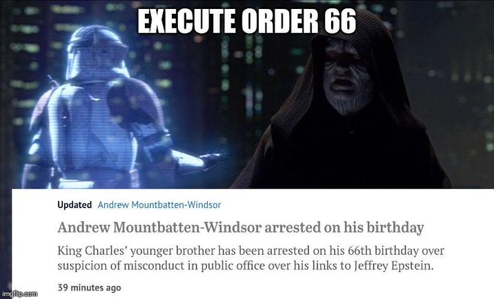 imgflip.com EXECUTE ORDER 66 Updated Andrew Mountbatten-Windsor Andrew Mountbatten-Windsor arrested on his birthday King Charles' younger brother has been arrested on his 66th birthday over suspicion of misconduct in public office over his links to Jeffrey Epstein. 39 minutes ago