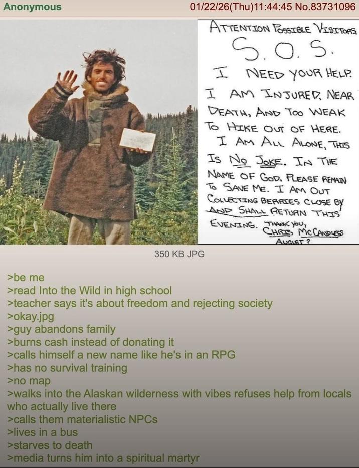 Anonymous >be me 01/22/26(Thu)11:44:45 No.83731096 ATTENTION POSSIBLE VISITORS I S.O.S. NEED YOUR HELP. I AM INJURED, NEAR DEATH, AND TOO WEAK To HIKE OUT OF HERE. I AM ALL ALONE, THIS Is No JOKE. IN THE NAME OF GOD, PLEASE REMAIN TO SAVE ME. I AM OUT COLLECTING BERRIES CLOSE BY AND SHALL RETURN THIS EVENING. THANK YOU, CHRIS MCCANDLESS 350 KB JPG AUGUST? >read Into the Wild in high school >teacher says it's about freedom and rejecting society >okay.jpg >guy abandons family >burns cash instead of donating it >calls himself a new name like he's in an RPG >has no survival training >no map >walks into the Alaskan wilderness with vibes refuses help from locals who actually live there >calls them materialistic NPCs >lives in a bus > starves to death >media turns him into a spiritual martyr