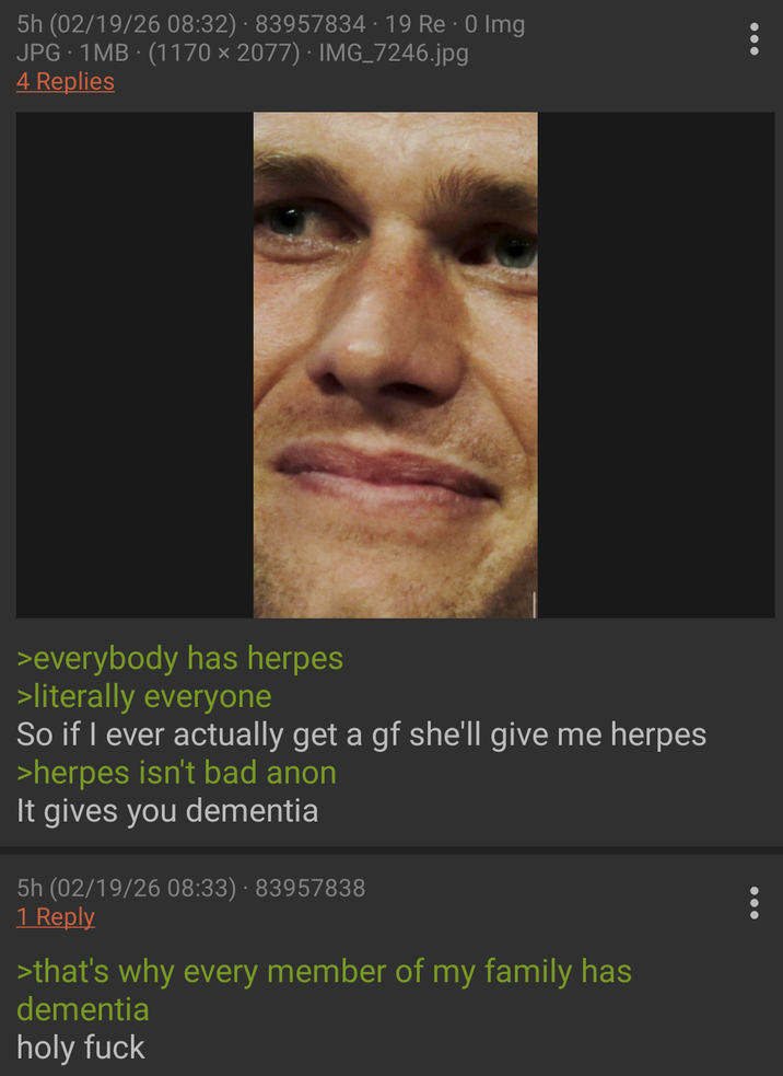 5h (02/19/26 08:32) 83957834 · 19 Re O Img JPG 1MB (1170 × 2077) · IMG_7246.jpg 4 Replies >everybody has herpes >literally everyone So if I ever actually get a gf she'll give me herpes >herpes isn't bad anon It gives you dementia 5h (02/19/26 08:33) 83957838 1 Reply >that's why every member of my family has dementia holy f---