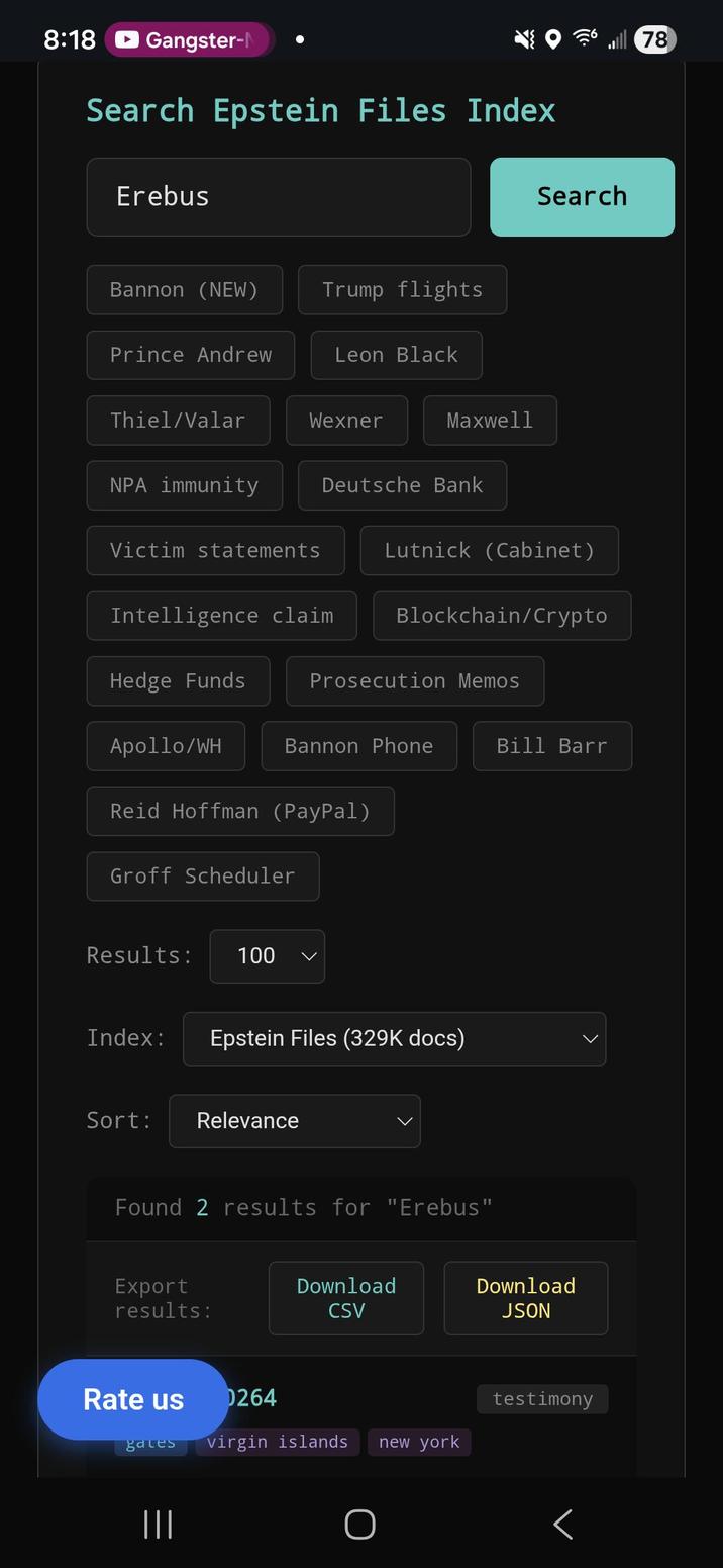 8:18 Gangster-N Search Epstein Files Index 78 Erebus Bannon (NEW) Trump flights Prince Andrew Leon Black Thiel/Valar Wexner Maxwell Search NPA immunity Victim statements Deutsche Bank Lutnick (Cabinet) Intelligence claim Blockchain/Crypto Hedge Funds Prosecution Memos Bannon Phone Bill Barr Apollo/WH Reid Hoffman (PayPal) Groff Scheduler Results: 100 Index: Epstein Files (329K docs) Sort: Relevance Found 2 results for "Erebus" Export results: Download CSV Download JSON Rate us 0264 testimony gates virgin islands new york ||| Г