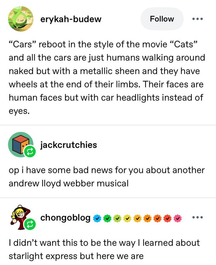 erykah-budew Follow "Cars" reboot in the style of the movie "Cats" and all the cars are just humans walking around naked but with a metallic sheen and they have wheels at the end of their limbs. Their faces are human faces but with car headlights instead of eyes. jackcrutchies op i have some bad news for you about another andrew lloyd webber musical chongoblog I didn't want this to be the way I learned about starlight express but here we are
