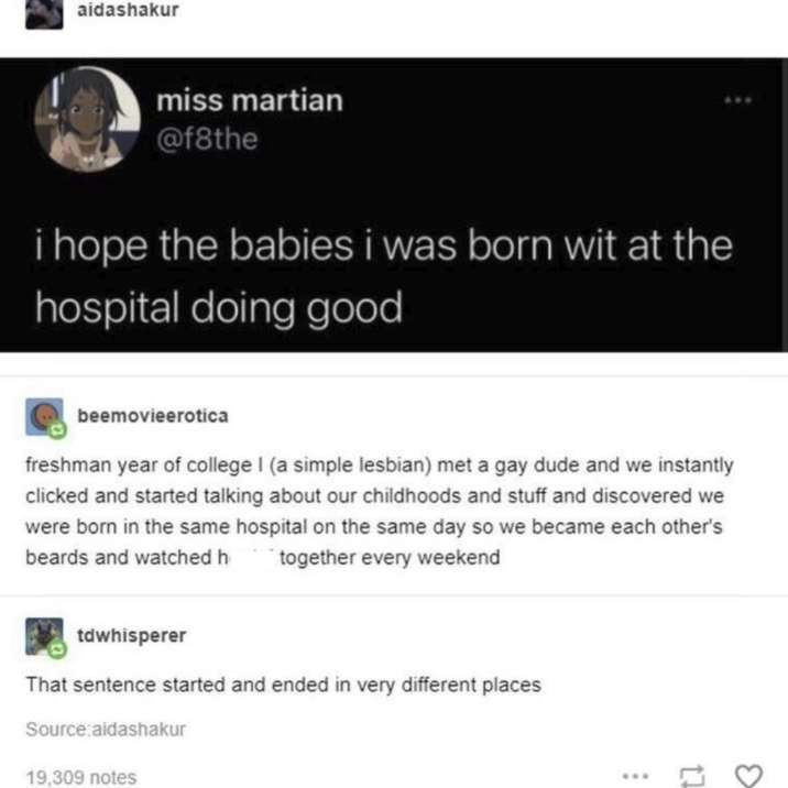 aidashakur miss martian @f8the i hope the babies i was born wit at the hospital doing good beemovieerotica freshman year of college I (a simple lesbian) met a gay dude and we instantly clicked and started talking about our childhoods and stuff and discovered we were born in the same hospital on the same day so we became each other's beards and watched h together every weekend tdwhisperer That sentence started and ended in very different places Source:aidashakur 19,309 notes 17