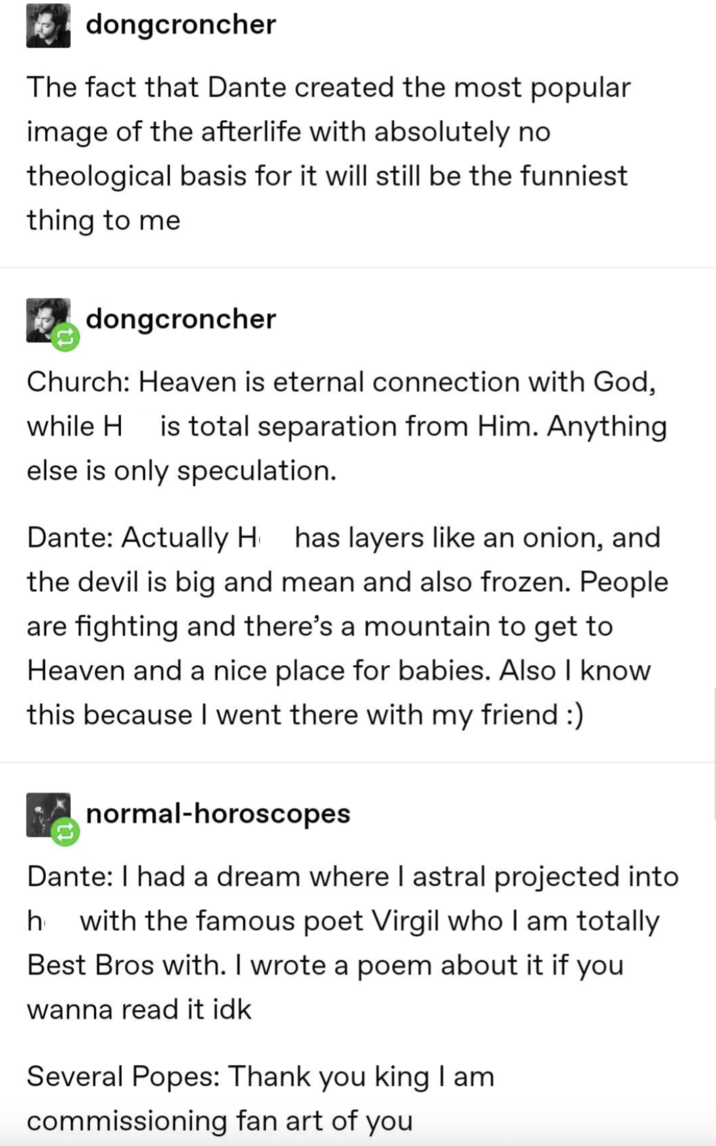 dongcroncher The fact that Dante created the most popular image of the afterlife with absolutely no theological basis for it will still be the funniest thing to me dongcroncher Church: Heaven is eternal connection with God, while H is total separation from Him. Anything. else is only speculation. Dante: Actually H has layers like an onion, and the devil is big and mean and also frozen. People are fighting and there's a mountain to get to Heaven and a nice place for babies. Also I know this because I went there with my friend :) ✓ normal-horoscopes Dante: I had a dream where I astral projected into h with the famous poet Virgil who I am totally Best Bros with. I wrote a poem about it if you wanna read it idk Several Popes: Thank you king I am commissioning fan art of you