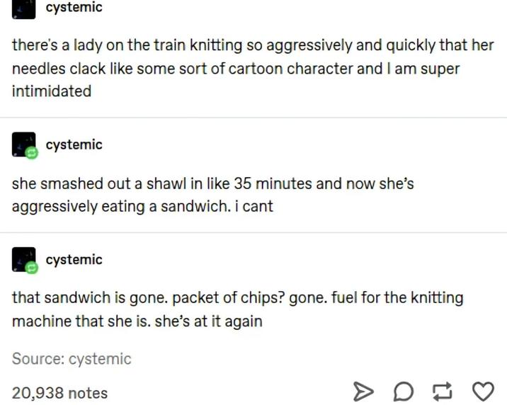 cystemic there's a lady on the train knitting so aggressively and quickly that her needles clack like some sort of cartoon character and I am super intimidated cystemic she smashed out a shawl in like 35 minutes and now she's aggressively eating a sandwich. i cant cystemic that sandwich is gone. packet of chips? gone. fuel for the knitting machine that she is. she's at it again Source: cystemic 20,938 notes > D