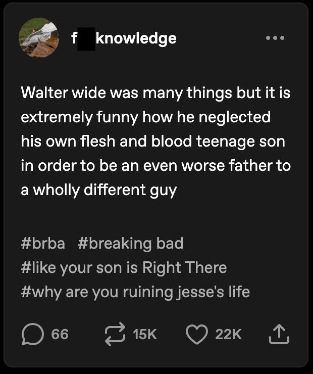 f knowledge Walter wide was many things but it is extremely funny how he neglected his own flesh and blood teenage son in order to be an even worse father to a wholly different guy #brba #breaking bad #like your son is Right There #why are you ruining jesse's life ☐ 66 15K 22K ↑