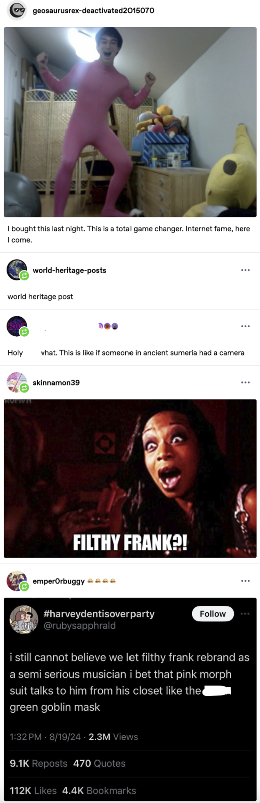 geosaurusrex-deactivated2015070 I bought this last night. This is a total game changer. Internet fame, here I come. world-heritage-posts world heritage post Holy what. This is like if someone in ancient sumeria had a camera skinnamon39 FILTHY FRANK?! emperOrbuggy #harveydentisoverparty @rubysapphrald Follow i still cannot believe we let filthy frank rebrand as a semi serious musician i bet that pink morph suit talks to him from his closet like the green goblin mask 1:32 PM 8/19/24 2.3M Views 9.1K Reposts 470 Quotes 112K Likes 4.4K Bookmarks