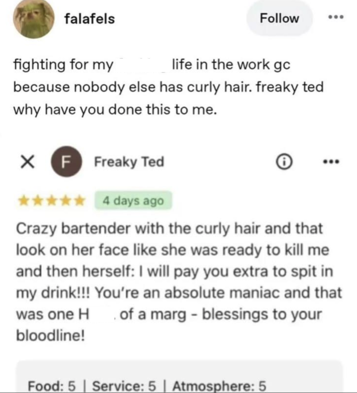 falafels Follow 600 fighting for my life in the work gc because nobody else has curly hair. freaky ted why have you done this to me. X F Freaky Ted * 4 days ago Crazy bartender with the curly hair and that look on her face like she was ready to kill me and then herself: I will pay you extra to spit in my drink!!! You're an absolute maniac and that was one H of a marg - blessings to your bloodline! Food: 5 | Service: 5 | Atmosphere: 5
