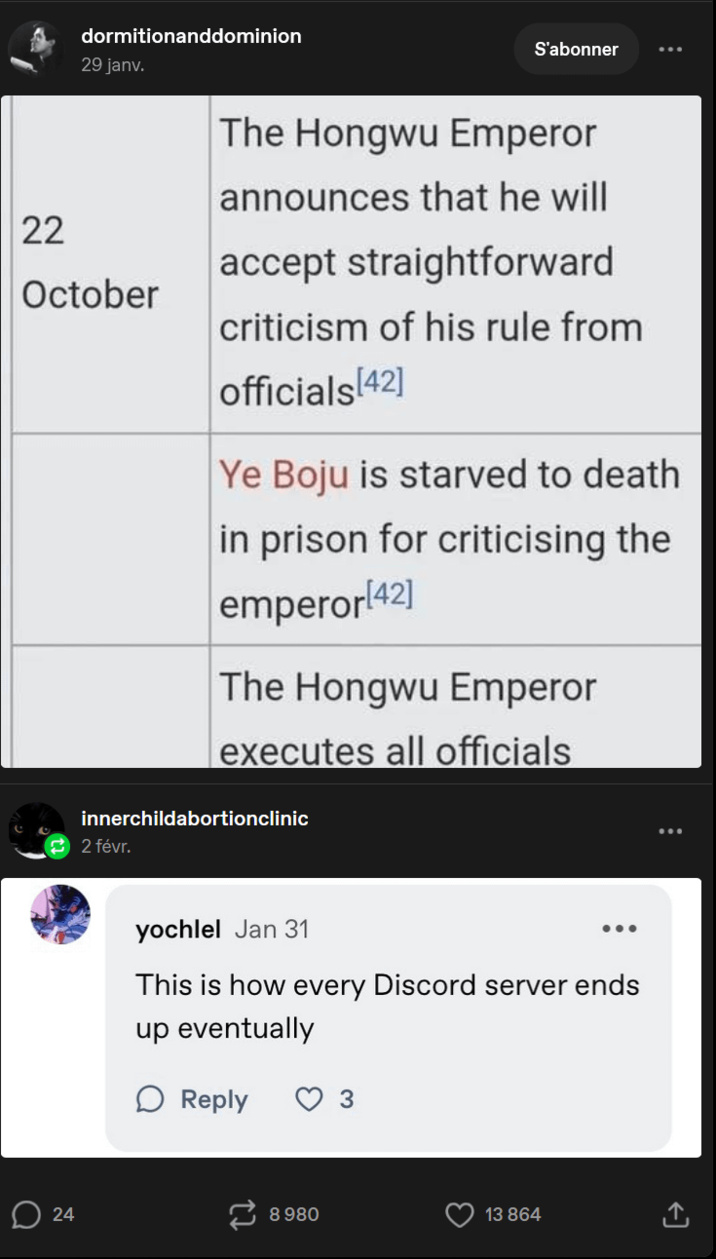 dormitionanddominion 29 janv. S'abonner 22 The Hongwu Emperor announces that he will accept straightforward October criticism of his rule from officials [42] Ye Boju is starved to death. in prison for criticising the emperor[42] The Hongwu Emperor executes all officials innerchildabortionclinic 2 févr. yochlel Jan 31 ... This is how every Discord server ends up eventually ☐ Reply 3 24 8980 13 864