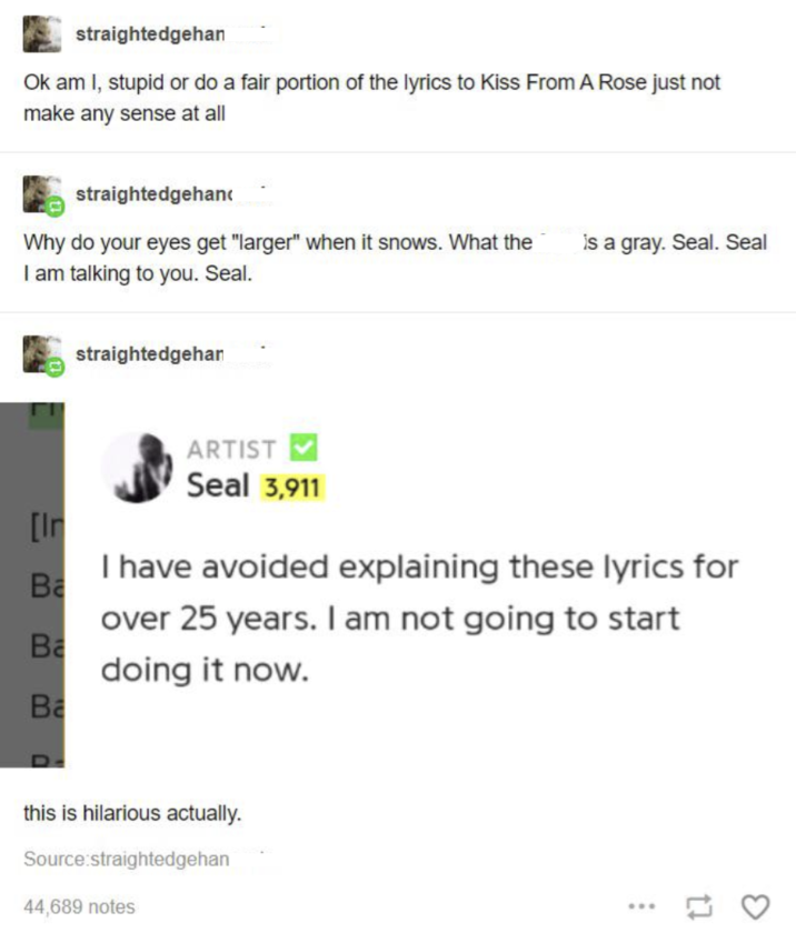 straightedgehan Ok am I, stupid or do a fair portion of the lyrics to Kiss From A Rose just not make any sense at all straightedgehan Why do your eyes get "larger" when it snows. What the I am talking to you. Seal. straightedgehan is a gray. Seal. Seal [Ir Ba Ba Ba ARTIST Seal 3,911 I have avoided explaining these lyrics for over 25 years. I am not going to start doing it now. this is hilarious actually. Source:straightedgehan 44,689 notes ... []