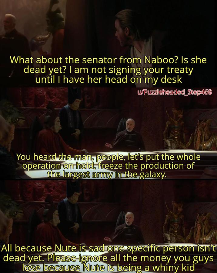 What about the senator from Naboo? Is she dead yet? I am not signing your treaty until I have her head on my desk u/Puzzleheaded_Step468 You heard the man, people, let's put the whole operation on hold, freeze the production of the largest army in the galaxy. All because Nute is sad one specific person isn't dead yet. Please ignore all the money you guys lose because Nute is being a whiny kid