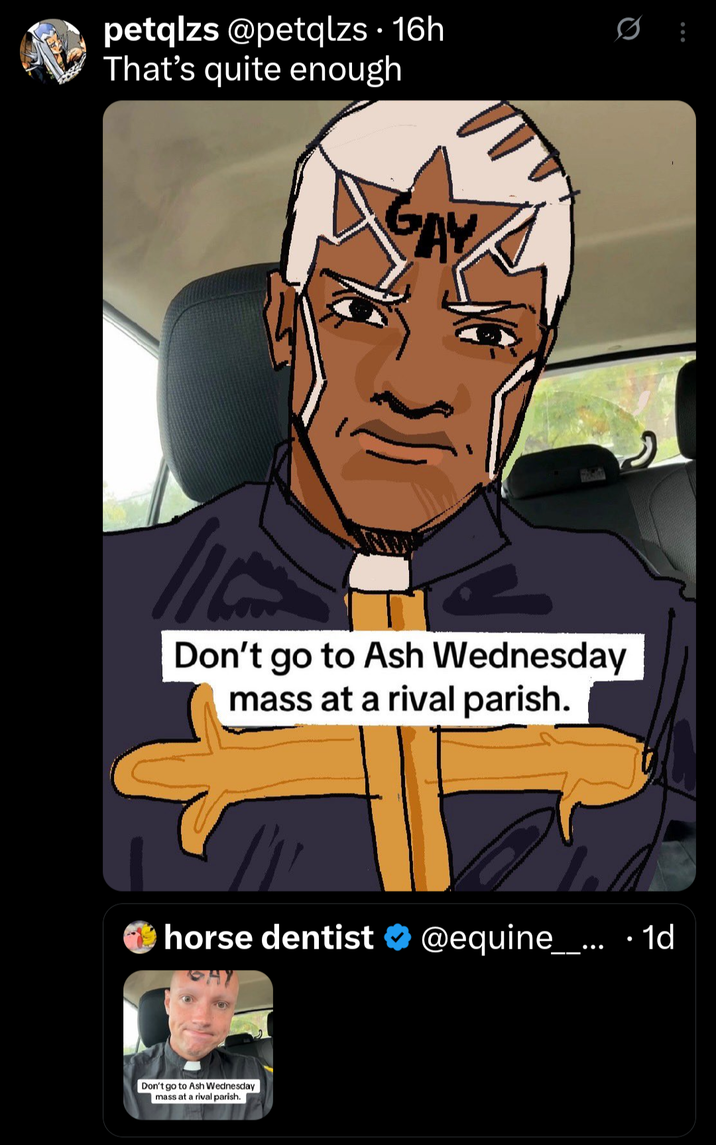 petqlzs @petqlzs · 16h That's quite enough GAY Don't go to Ash Wednesday mass at a rival parish. horse dentist @equine___... · 1d Don't go to Ash Wednesday mass at a rival parish.