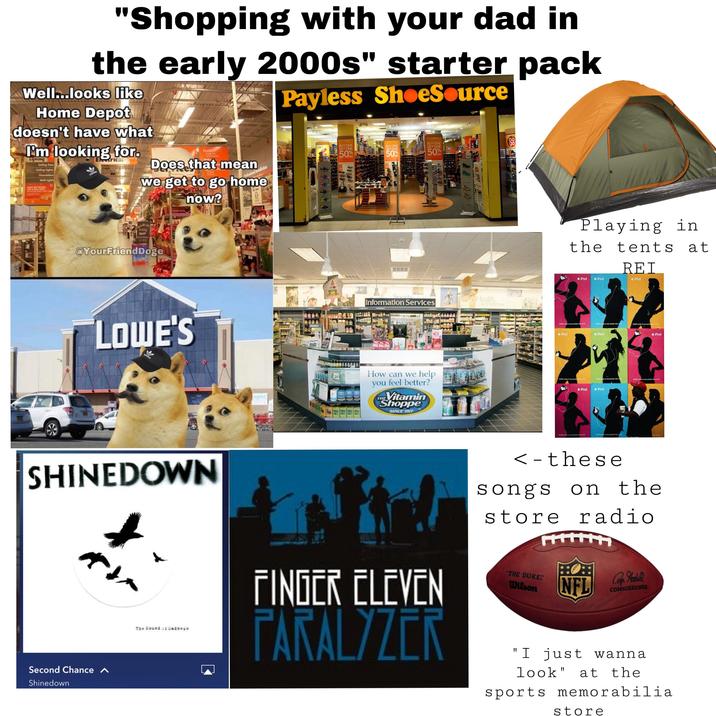 "Shopping with your dad in the early 2000s" starter pack Well...looks like Home Depot doesn't have what I'm looking for. Lighting Ceiling Fans Ceiling Lights Chandeliers Wall Lights MAKE OUT GIVING FUN & EASY Wh Electrical bing HOME DEPOT GIFT CARD Credi Does that mean we get to go home now? for you 88 Payless ShoeSource TIL 443438 BUY ONE GET ONE 50% BUY ONE bo GET ONE GET ONE go 50% BUY ONE 50% Halday becer Clearance 2725 @YourFriend Doge LOWE'S SHINEDOWN Second Chance ^ Shinedown The Sound of Madness HIPING Sports Information Services How can we help you feel better? THE Vitamin Shoppe SINCE 1977 Health & Wellness Playing in the tents at REI iPod iPod iPod 10.000 songs in your pocket Mac or PC 10000 songs in your pocket. Mac or PC 10.000 songs in your pocket PC iPod 10.000 songs in your pock iPod iPod 100gs in your pocket. Mac o 1.000 songs in your pocket. Mac or PC iPod iPod 10.000 gs in your pocket Mac or k 0000 songs in your pocket. Mac ock Mac or PC <- these songs on the store radio FINGER ELEVEN PARALYZER "THE DUKE" Wilson NFL Copy Habill COMMISSIONER "I just wanna look" at the sports memorabilia store ELD & STRE
