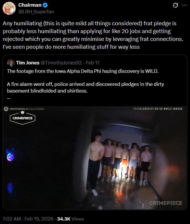 Chairman @LRH_Superfan Any humiliating (this is quite mild all things considered) frat pledge is probably less humiliating than applying for like 20 jobs and getting rejected which you can greatly minimise by leveraging frat connections. I've seen people do more humiliating stuff for way less Tim Jones @Timothy Jones92 - Feb 17 The footage from the Iowa Alpha Delta Phi hazing discovery is WILD. A fire alarm went off, police arrived and discovered pledges in the dirty basement blindfolded and shirtless. MOTOROLA SOLUTIONS CRIMEPIECE 7:02 AM - Feb 19, 2026 -34.3K Views 11/15/2024 01:08:38 BWC2-108508 CRIMEPIECE