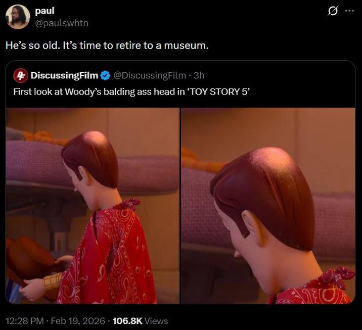 paul @paulswhtn He's so old. It's time to retire to a museum. 4 DiscussingFilm @DiscussingFilm ⚫ 3h First look at Woody's balding ass head in 'TOY STORY 5' 12:28 PM Feb 19, 2026 106.8K Views