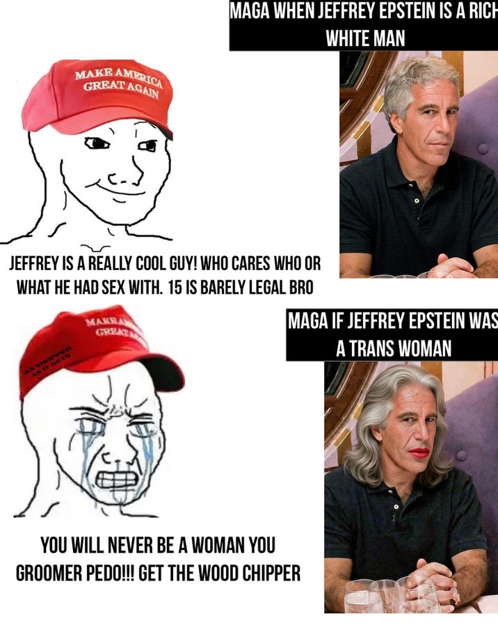 MAKE AMERICA GREAT AGAIN MAGA WHEN JEFFREY EPSTEIN IS A RICH WHITE MAN JEFFREY IS A REALLY COOL GUY! WHO CARES WHO OR WHAT HE HAD SEX WITH. 15 IS BARELY LEGAL BRO AS SHOPS AS IT MAKEA GREAT YOU WILL NEVER BE A WOMAN YOU GROOMER P---!!! GET THE WOOD CHIPPER MAGA IF JEFFREY EPSTEIN WAS A TRANS WOMAN