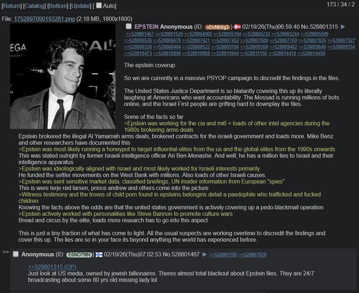 [Return] [Catalog] [Bottom] [Update] [ Auto] File: 1752897090193281.png (2.18 MB, 1800x1800) EGA FALLONES ALL 173/34/2 EPSTEIN Anonymous (ID: vDcNbVg3) 02/19/26(Thu)06:59:40 No.528801315 ► >>528801467 >>528801520 >>528804065 >>528805184 >>528805232 >>528805244 >>528805599 >>528806526 >>528806670 >>528807421 >>528807452 >>528807589 >>528807769 >>528807826 >>528807927 >>528808326 >>528808484 >>528808522 >>528809106 >>528809358 >>528809462 >>528809646 >>528809704 >>528810473 >>528810898 >>528810958 >>528811004 >>528811156 >>528814410 >>528814459 The epstein coverup. So we are currently in a massive PSYOP campaign to discredit the findings in the files. The United States Justice Department is so blatantly covering this up its literally laughing at Americans who want accountability. The Mossad is running millions of bots online, and the Israel First people are grifting hard to downplay the files. Some of the facts so far >Epstein was working for the cia and mi6 + loads of other intel agencies during the 1980s brokering arms deals Epstein brokered the illegal Al Yamamah arms deals, brokered contracts for the israeli government and loads more. Mike Benz and other researchers have documented this >Epstein was most likely running a honeypot to target influential elites from the us and the global elites from the 1990s onwards This was stated outright by former Israeli intelligence officer Ari Ben-Menashe. And well, he has a million ties to Israel and their intelligence apparatus >Epstein was ideologically aligned with Israel and most likely worked for Israeli interests primarily He funded the settler movements on the West Bank with millions. Also loads of other Israeli causes. >Epstein was sent sensitive market data, classified briefings, UN insider information from European "spies" This is were terje rød larsen, prince andrew and others come into the picture >Witness testimony and the troves of child p--- found in epsteins belongins detail a p--------- who trafficked and f----- children Knowing the facts above the odds are that the united states government is actively covering up a p----blackmail operation >Epstein actively worked with personalities like Steve Bannon to promote culture wars Bread and circus by the elite, loads more research has to go into this aspect This is just a tiny fraction of what has come to light. All the usual suspects are working overtime to discredit the findings and cover this up. The lies are so in your face its beyond anything the world has experienced before. Anonymous (ID: E6N079tN) 02/19/26(Thu)07:02:53 No.528801467 >>528801785 >>528807820 >>528801315 (OP) Just look at US media, owned by jewish billionaires. Theres almost total blackout about Epstein files. They are 24/7 broadcasting about some 80 yrs old missing lady lol