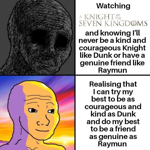 Watching A KNIGHT THE SEVEN KINGDOMS and knowing I'll never be a kind and courageous Knight like Dunk or have a genuine friend like Raymun Realising that I can try my best to be as courageous and kind as Dunk and do my best to be a friend as genuine as Raymun