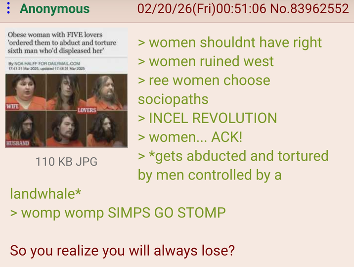 Anonymous Obese woman with FIVE lovers 'ordered them to abduct and torture sixth man who'd displeased her' By NOA HALFF FOR DAILYMAIL.COM 17:41 31 Mar 2025, updated 17:48 31 Mar 2025 WIFE LOVERS HUSBAND 110 KB JPG landwhale* 02/20/26(Fri)00:51:06 No.83962552 > women shouldnt have right > women ruined west > ree women choose sociopaths > INCEL REVOLUTION > women... ACK! > *gets abducted and tortured by men controlled by a > womp womp SIMPS GO STOMP So you realize you will always lose?