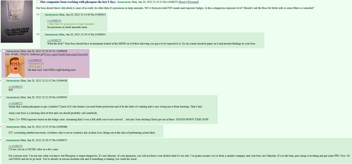 4G/Y20.2/S/19 USA/+CQ8678 "Not for Air Transport Our companies been working with phosgene the last 3 days Anonymous Mon, Jun 20, 2022 21:23:35 No.14590272 [Reply] [Original] Our boss doesn't know s--- about it, none of us really do other then it's poisonous in large amounts. We've been provided N95 masks and exposure badges. Is this a dangerous exposure level? Should I ask the Boss for better info or some filters or someshit? >>> Anonymous Mon, Jun 20, 2022 23:14:40 No.14590431 >>14590272 >other then it's poisonous in large amounts. Its poisonous in small amounts anon. >> Anonymous Mon, Jun 20, 2022 23:19:14 No.14590435 >>14590272 What the f---? Your boss should have at minimum looked at the MSDS on it before allowing you guys to be exposed to it. Go do a mini research paper on it and present findings to your boss. Anonymous Mon, Jun 20, 2022 23:19:30 No.14590436 File: 49 KB, 220x242, bobbyno.gif [View same] [iqdb] [saucenao] [google] >>14590272 >phosgene gas >N95 masks Oh dear lord. Call OSHA right f------ now. Anonymous Mon, Jun 20, 2022 23:22:32 No.14590438 >>14590272 RIP Anonymous Mon, Jun 20, 2022 23:25:36 No.14590443 >>14590272 Solids that contain phosgene or gas cylinders? Cause if it's the former you need better protection and if its the latter it's leaking and is one wrong move from bursting. That's bad. Anon your boss is a ducking idiot at best and you should probably call somebody. That's 15+ PPM exposure based on the badge color. Assuming that's over a full shift you're not screwed....but also Jesus f------ Christ get out of there. STAND-DOWN TIME NOW. Anonymous Mon, Jun 20, 2022 23:33:50 No.14590466 ITT: screeching entitled university crybabies who've never worked a day in their lives chimp out at the idea of performing actual labor Anonymous Mon, Jun 20, 2022 23:36:37 No.14590477 >>14590272 I'll see you on a USCSB video in a few years. On a serious note: I'm not sure what you know, but Phosgene is stupid dangerous. It's not chlorine, it's not ammonia, you will not know your f----- until it's too late. I'm gonna assume you're from a smaller company and your boss isn't familiar. If you like him, pass along everything and get some PPE. Now. Or call OSHA and never go back. You're already at serious medium risk and if something is leaking you could die Anon.