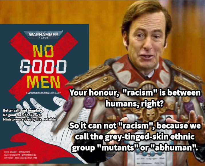 WARHAMMER 40.000 NO GOOD MEN A WARHAMMER CRIME ANTHOLOGY Better call Saul template No good men bookcover Ministorum robes by Ilia Bodaikin CHRIS WRAIGHT | DARIUS HINKS GARETH HANRAHAN | GRAHAM MCNEILL GUV HALEY | MARC COLLINS | NICK KVME Your honour, "racism" is between humans, right? So it can not "racism", because we call the grey-tinged-skin ethnic group "mutants" or "abhuman".