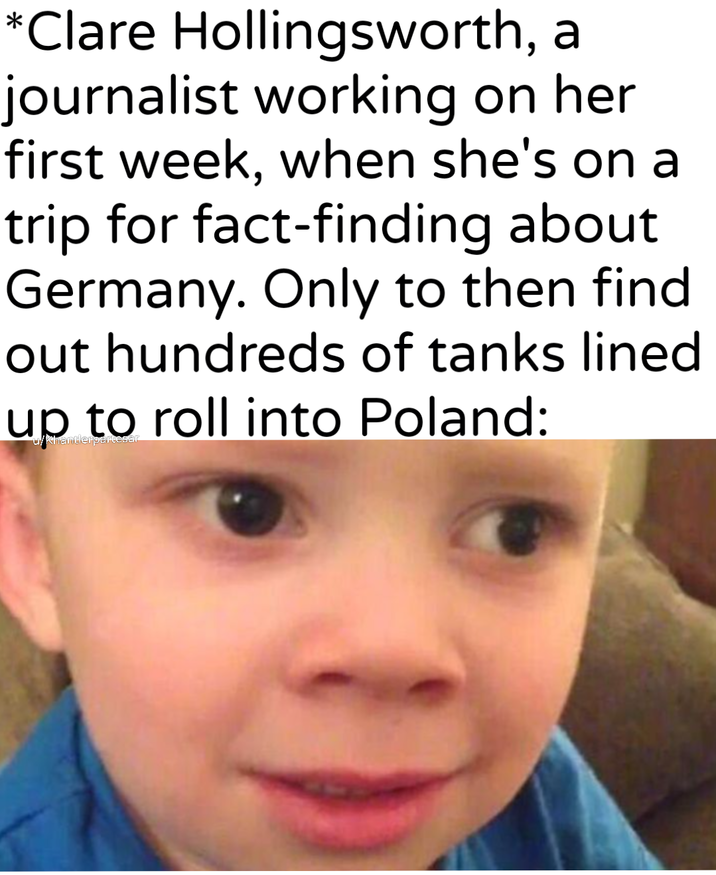 *Clare Hollingsworth, a journalist working on her first week, when she's on a trip for fact-finding about Germany. Only to then find out hundreds of tanks lined up to roll into Poland:
