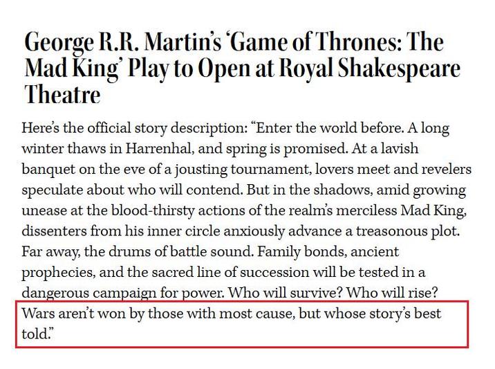 George R.R. Martin's 'Game of Thrones: The Mad King' Play to Open at Royal Shakespeare Theatre Here's the official story description: "Enter the world before. A long winter thaws in Harrenhal, and spring is promised. At a lavish banquet on the eve of a jousting tournament, lovers meet and revelers speculate about who will contend. But in the shadows, amid growing unease at the blood-thirsty actions of the realm's merciless Mad King, dissenters from his inner circle anxiously advance a treasonous plot. Far away, the drums of battle sound. Family bonds, ancient prophecies, and the sacred line of succession will be tested in a dangerous campaign for power. Who will survive? Who will rise? Wars aren't won by those with most cause, but whose story's best told."
