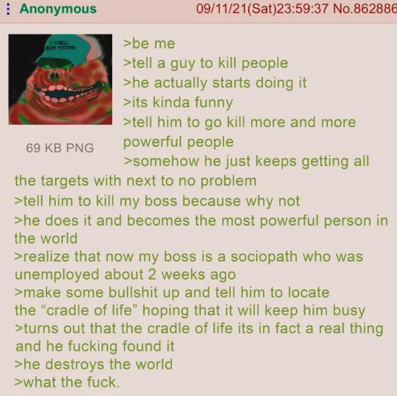 Anonymous 69 KB PNG >be me 09/11/21(Sat)23:59:37 No.862886 >tell a guy to kill people >he actually starts doing it >its kinda funny >tell him to go kill more and more powerful people >somehow he just keeps getting all the targets with next to no problem >tell him to kill my boss because why not >he does it and becomes the most powerful person in the world >realize that now my boss is a sociopath who was unemployed about 2 weeks ago >make some b------- up and tell him to locate the "cradle of life" hoping that it will keep him busy >turns out that the cradle of life its in fact a real thing and he f------ found it >he destroys the world >what the f---.
