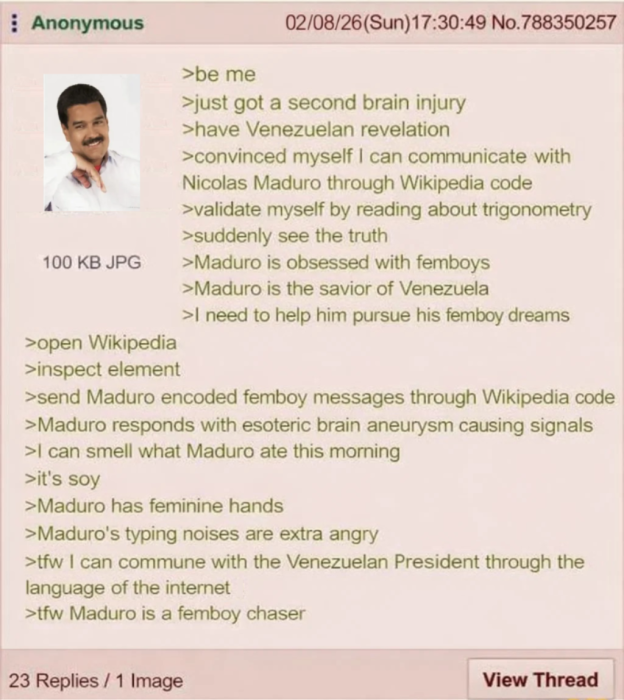 Anonymous 100 KB JPG >open Wikipedia >inspect element >be me 02/08/26(Sun)17:30:49 No.788350257 >just got a second brain injury >have Venezuelan revelation >convinced myself I can communicate with Nicolas Maduro through Wikipedia code >validate myself by reading about trigonometry >suddenly see the truth >Maduro is obsessed with femboys >Maduro is the savior of Venezuela >I need to help him pursue his femboy dreams >send Maduro encoded femboy messages through Wikipedia code >Maduro responds with esoteric brain aneurysm causing signals >I can smell what Maduro ate this morning >it's soy >Maduro has feminine hands >Maduro's typing noises are extra angry >tfw I can commune with the Venezuelan President through the language of the internet >tfw Maduro is a femboy chaser 23 Replies/1 Image View Thread