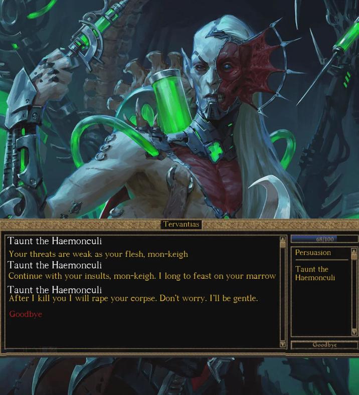 Tervantias Taunt the Haemonculi Your threats are weak as your flesh, mon-keigh Taunt the Haemonculi Continue with your insults, mon-keigh. I long to feast on your marrow Taunt the Haemonculi After I kill you I will r--- your corpse. Don't worry. I'll be gentle. Goodbye 68/100 Persuasion Taunt the Haemonculi Goodbye