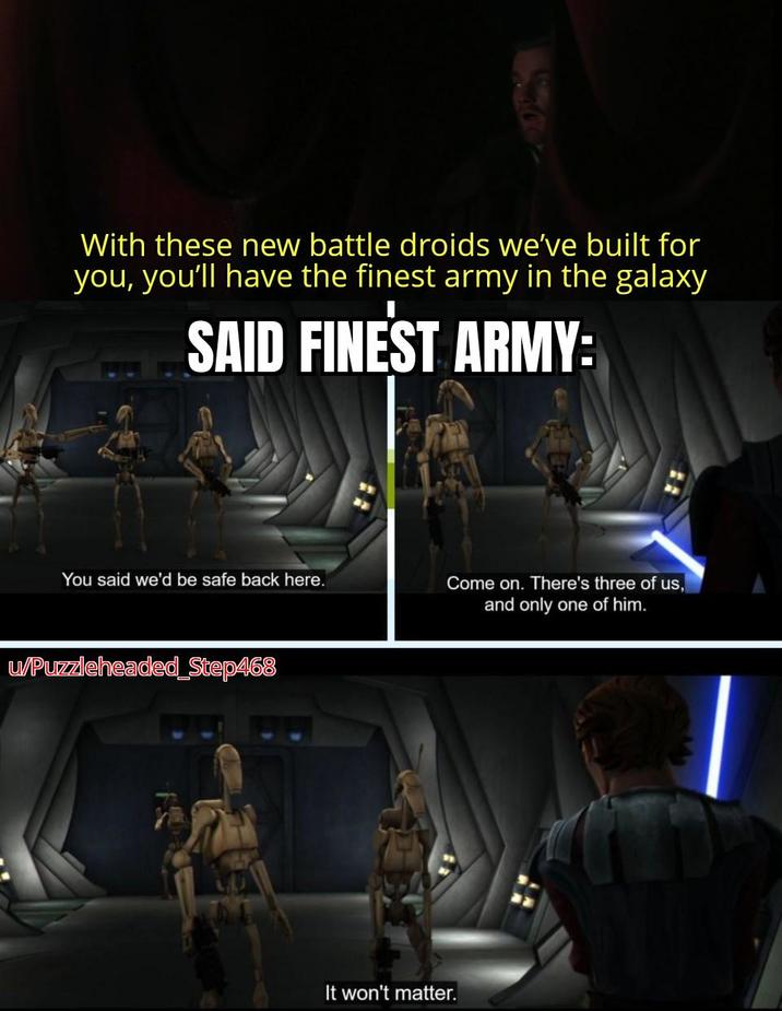With these new battle droids we've built for you, you'll have the finest army in the galaxy SAID FINEST ARMY: You said we'd be safe back here. Come on. There's three of us, and only one of him. u/Puzzleheaded_Step468 It won't matter.