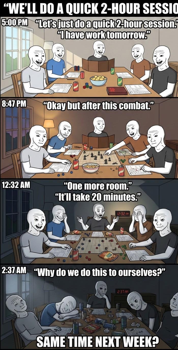 "WE'LL DO A QUICK 2-HOUR SESSIO 5:00PM "Let's just do a quick 2-hour session. "I have work tomorrow." 8:47 PM "Okay but after this combat." 12:32 AM "One more room." "It'll take 20 minutes.” 2:37 AM "Why do we do this to ourselves?" 231AR SAME TIME NEXT WEEK?