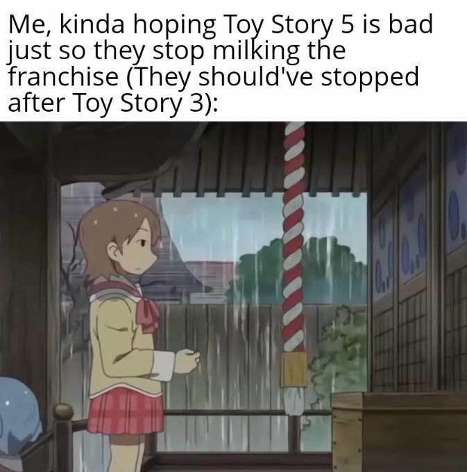 Me, kinda hoping Toy Story 5 is bad just so they stop milking the franchise (They should've stopped after Toy Story 3):