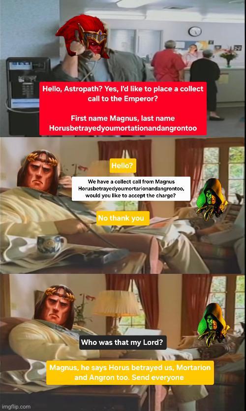 imgflip.com Hello, Astropath? Yes, I'd like to place a collect call to the Emperor? First name Magnus, last name Horusbetrayedyoumortationandangrontoo Hello? We have a collect call from Magnus Horusbetrayedyoumortarionandangrontoo, would you like to accept the charge? No thank you Who was that my Lord? Magnus, he says Horus betrayed us, Mortarion and Angron too. Send everyone