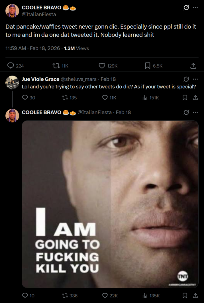 COOLEE BRAVO @ItalianFiesta Dat pancake/waffles tweet never gonn die. Especially since ppl still do it to me and im da one dat tweeted it. Nobody learned s--- 11:59 AM - Feb 18, 2026 · 1.3M Views 224 tz 11K 129K 6.5K Jue Viole Grace @sheluvs_mars Feb 18 Q Lol and you're trying to say other tweets do die? As if your tweet is special? 30 COOLEE BRAVO 135 11K @ItalianFiesta - Feb 18 IAM AM GOING TO F------ KILL YOU il 151K 10 17 336 22K 135K Q <] INT FAMERICANRA ↑
