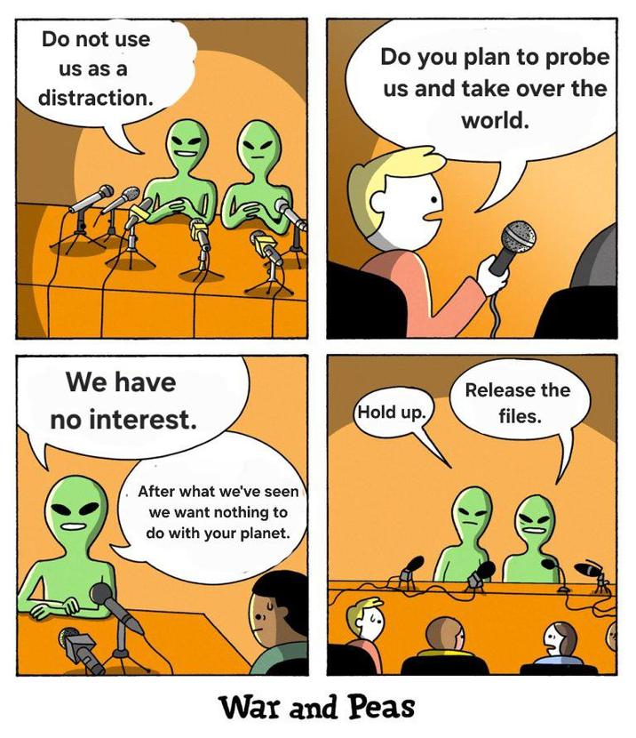 Do not use us as a distraction. We have no interest. After what we've seen we want nothing to do with your planet. Do you plan to probe us and take over the world. Hold up. Release the files. War and Peas