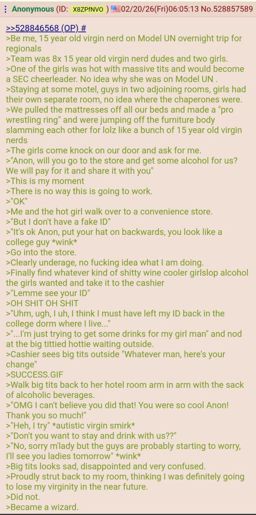 Anonymous (ID: X8ZPfNVO) 02/20/26(Fri)06:05:13 No.528857589 >>528846568 (OP) # >Be me, 15 year old virgin nerd on Model UN overnight trip for regionals >Team was 8x 15 year old virgin nerd dudes and two girls. >One of the girls was hot with massive t--- and would become a SEC cheerleader. No idea why she was on Model UN. >Staying at some motel, guys in two adjoining rooms, girls had their own separate room, no idea where the chaperones were. >We pulled the mattresses off all our beds and made a "pro wrestling ring" and were jumping off the furniture body slamming each other for lolz like a bunch of 15 year old virgin nerds >The girls come knock on our door and ask for me. >"Anon, will you go to the store and get some alcohol for us? We will pay for it and share it with you" >This is my moment >There is no way this is going to work. >"OK" >Me and the hot girl walk over to a convenience store. >"But I don't have a fake ID" >"It's ok Anon, put your hat on backwards, you look like a college guy *wink* >Go into the store. >Clearly underage, no f------ idea what I am doing. >Finally find whatever kind of s----- wine cooler girlslop alcohol the girls wanted and take it to the cashier >"Lemme see your ID" >OH S--- OH S--- >"Uhm, ugh, I uh, I think I must have left my ID back in the college dorm where I live..." >"...I'm just trying to get some drinks for my girl man" and nod at the big tittied hottie waiting outside. >Cashier sees b------- outside "Whatever man, here's your change" >SUCCESS.GIF >Walk b------- back to her hotel room arm in arm with the sack of alcoholic beverages. >"OMG I can't believe you did that! You were so cool Anon! Thank you so much!" >"Heh, I try" *autistic virgin smirk* >"Don't you want to stay and drink with us??" >"No, sorry m'lady but the guys are probably starting to worry, I'll see you ladies tomorrow" *wink* >B------- looks sad, disappointed and very confused. >Proudly strut back to my room, thinking I was definitely going to lose my virginity in the near future. >Did not. >Became a wizard.