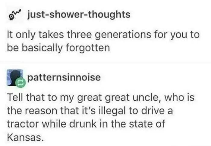 just-shower-thoughts It only takes three generations for you to be basically forgotten patternsinnoise Tell that to my great great uncle, who is the reason that it's illegal to drive a tractor while drunk in the state of Kansas.