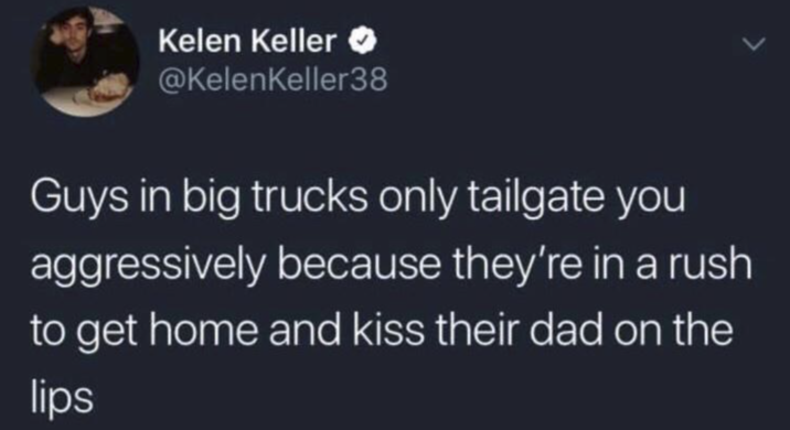 Kelen Keller >> @KelenKeller38 Guys in big trucks only tailgate you aggressively because they're in a rush to get home and kiss their dad on the lips