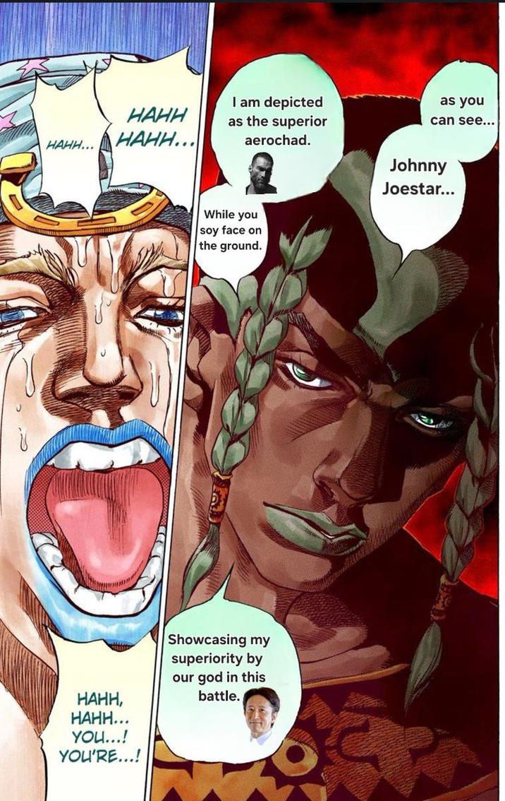 I am depicted HAHH... HAHH HAHH... as the superior aerochad. as you can see... While you soy face on the ground. Johnny Joestar... Showcasing my superiority by our god in this HAHH, battle. HAHH... YOU...! YOU'RE...!