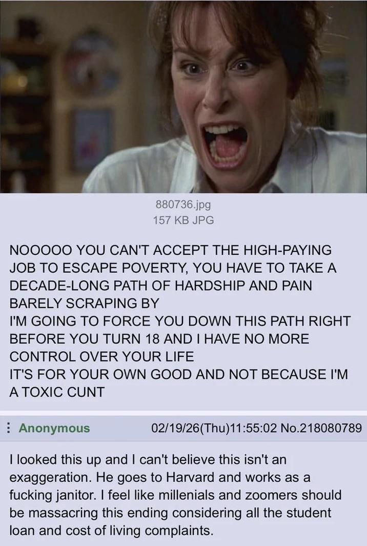 880736.jpg 157 KB JPG NOOOOO YOU CAN'T ACCEPT THE HIGH-PAYING JOB TO ESCAPE POVERTY, YOU HAVE TO TAKE A DECADE-LONG PATH OF HARDSHIP AND PAIN BARELY SCRAPING BY I'M GOING TO FORCE YOU DOWN THIS PATH RIGHT BEFORE YOU TURN 18 AND I HAVE NO MORE CONTROL OVER YOUR LIFE IT'S FOR YOUR OWN GOOD AND NOT BECAUSE I'M A TOXIC C--- Anonymous 02/19/26(Thu)11:55:02 No.218080789 I looked this up and I can't believe this isn't an exaggeration. He goes to Harvard and works as a f------ janitor. I feel like millenials and zoomers should be massacring this ending considering all the student loan and cost of living complaints.