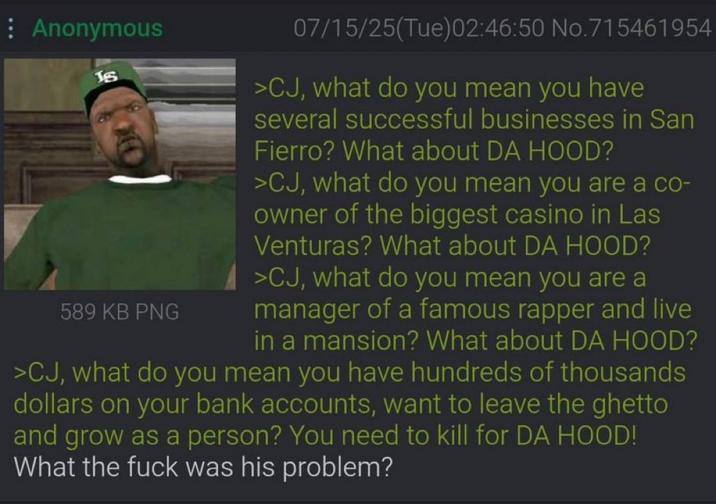 : Anonymous Js 589 KB PNG 07/15/25(Tue)02:46:50 No.715461954 >CJ, what do you mean you have several successful businesses in San Fierro? What about DA HOOD? >CJ, what do you mean you are a co- owner of the biggest casino in Las Venturas? What about DA HOOD? >CJ, what do you mean you are a manager of a famous rapper and live in a mansion? What about DA HOOD? >CJ, what do you mean you have hundreds of thousands dollars on your bank accounts, want to leave the ghetto and grow as a person? You need to kill for DA HOOD! What the f--- was his problem?