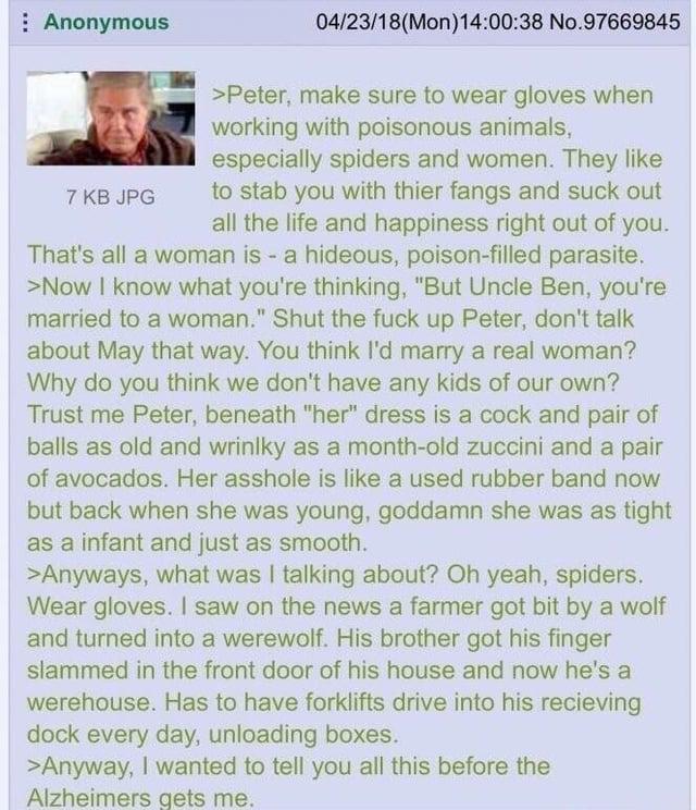 Anonymous 7 KB JPG 04/23/18(Mon) 14:00:38 No.97669845 >Peter, make sure to wear gloves when working with poisonous animals, especially spiders and women. They like to stab you with thier fangs and suck out all the life and happiness right out of you. That's all a woman is - a hideous, poison-filled parasite. >Now I know what you're thinking, "But Uncle Ben, you're married to a woman." Shut the f--- up Peter, don't talk about May that way. You think I'd marry a real woman? Why do you think we don't have any kids of our own? Trust me Peter, beneath "her" dress is a c--- and pair of balls as old and wrinlky as a month-old zuccini and a pair of avocados. Her a------ is like a used rubber band now but back when she was young, goddamn she was as tight as a infant and just as smooth. >Anyways, what was I talking about? Oh yeah, spiders. Wear gloves. I saw on the news a farmer got bit by a wolf and turned into a werewolf. His brother got his finger slammed in the front door of his house and now he's a werehouse. Has to have forklifts drive into his recieving dock every day, unloading boxes. >Anyway, I wanted to tell you all this before the Alzheimers gets me.