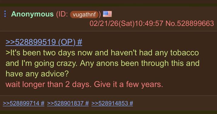 Anonymous (ID: vugathnf) = 02/21/26(Sat) 10:49:57 No.528899663 >>528899519 (OP) # >It's been two days now and haven't had any tobacco and I'm going crazy. Any anons been through this and have any advice? wait longer than 2 days. Give it a few years. >>528899714 # >>528901837 # >>528914853 #