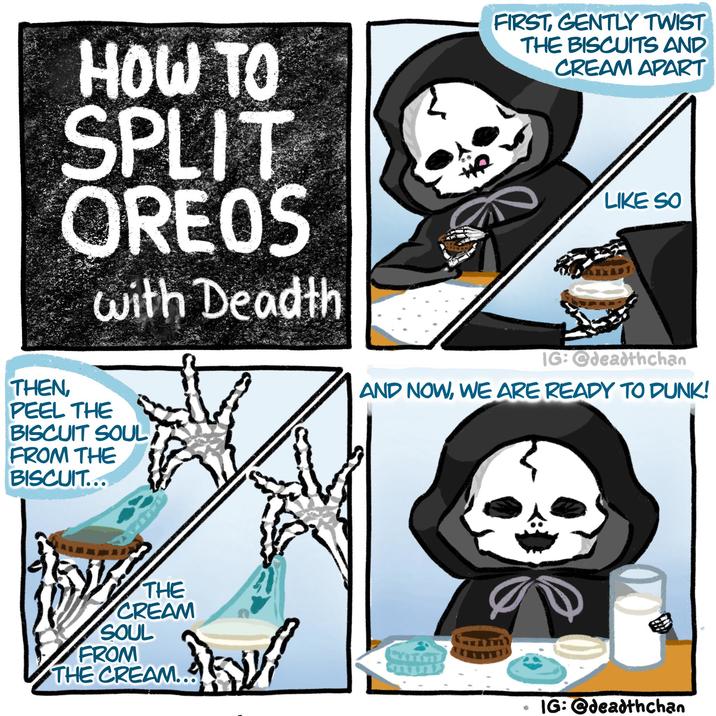 HOW TO SPLIT OREOS with Deadth FIRST, GENTLY TWIST THE BISCUITS AND CREAM APART LIKE SO THEN, PEEL THE BISCUIT SOUL FROM THE BISCUIT... THE CREAM SOUL FROM THE CREAM... IG:@deadthchan AND NOW, WE ARE READY TO DUNK! IG: @deadthchan